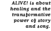 ALIVE! is about healing and the transformative power of story and song.